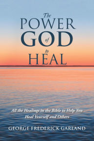 Title: The Power of God to Heal: All the Healings in the Bible to Help You Heal Yourself and Others, Author: George Frederick Garland