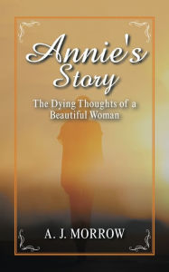 Title: Annie's Story: The Dying Thoughts of a Beautiful Woman, Author: A. J. Morrow