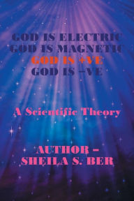 Title: God Is Electric God Is Magnetic God Is +Ve God Is -Ve: A Scientific Theory, Author: Sheila S Ber