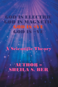 Title: God Is Electric God Is Magnetic God Is +Ve God Is -Ve: A Scientific Theory, Author: Sheila S. Ber