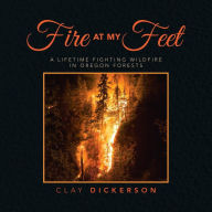 Title: Fire at My Feet: A Lifetime Fighting Wildfire in Oregon Forests, Author: Clay Dickerson