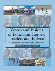 Title: Voices and Visions of Education Heroes, Leaders, and Elders: A History of Education in the British Virgin Islands, Author: Charles H. Wheatley OBE PhD.