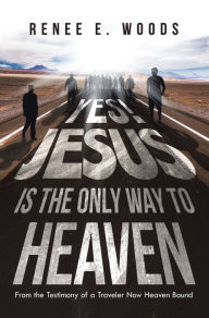 Title: Yes! Jesus Is the Only Way to Heaven: From the Testimony of a Traveler Now Heaven Bound, Author: Renee E. Woods