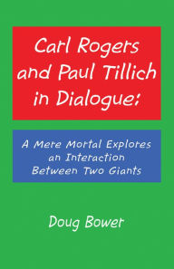 Title: Carl Rogers and Paul Tillich in Dialogue:: A Mere Mortal Explores an Interaction Between Two Giants, Author: Doug Bower