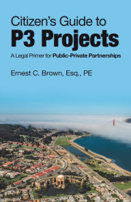 Title: Citizen's Guide to P3 Projects: A Legal Primer for Public-Private Partnerships, Author: Ernest C. Brown Esq. PE