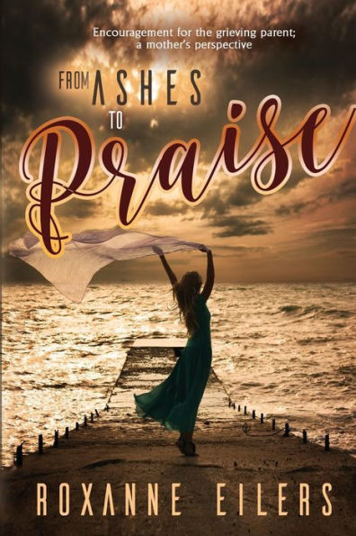 From Ashes to Praise: Encouragement for the grieving parent; a mother's perspective