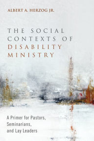 Title: The Social Contexts of Disability Ministry: A Primer for Pastors, Seminarians, and Lay Leaders, Author: Albert A. Herzog Jr.