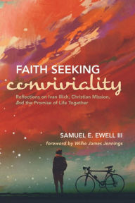 Title: Faith Seeking Conviviality: Reflections on Ivan Illich, Christian Mission, and the Promise of Life Together, Author: Samuel E. Ewell III