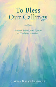 Title: To Bless Our Callings: Prayers, Poems, and Hymns to Celebrate Vocation, Author: Laura Kelly Fanucci