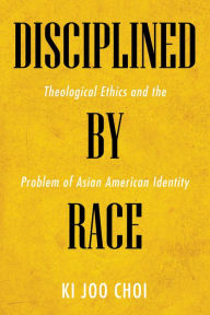 Title: Disciplined by Race: Theological Ethics and the Problem of Asian American Identity, Author: Ki Joo Choi