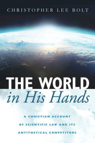 Title: The World in His Hands: A Christian Account of Scientific Law and its Antithetical Competitors, Author: Christopher Lee Bolt