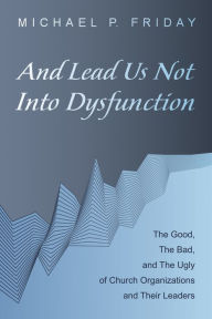 Title: And Lead Us Not Into Dysfunction: The Good, The Bad, and The Ugly of Church Organizations and Their Leaders, Author: Michael P. Friday