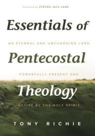 Title: Essentials of Pentecostal Theology: An Eternal and Unchanging Lord Powerfully Present & Active by the Holy Spirit, Author: Tony Richie