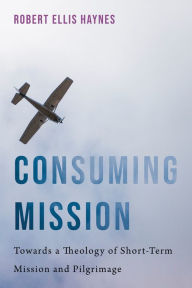 Title: Consuming Mission: Towards a Theology of Short-Term Mission and Pilgrimage, Author: Robert Ellis Haynes