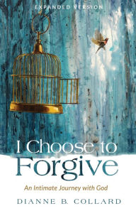 Title: I Choose to Forgive: An Intimate Journey with God (Expanded Edition), Author: Dianne B. Collard