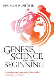 Title: Genesis, Science, and the Beginning: Evaluating Interpretations of Genesis One on the Age of the Earth, Author: Benjamin D. Smith Jr.