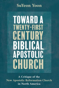 Title: Toward a Twenty-First Century Biblical, Apostolic Church: A Critique of the New Apostolic Reformation Church in North America, Author: SuYeon Yoon