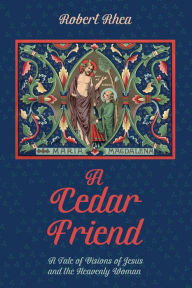 Title: A Cedar Friend: A Tale of Visions of Jesus and the Heavenly Woman, Author: Robert Rhea