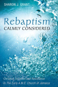 Title: Rebaptism Calmly Considered: Christian Initiation and Resistance In The Early A.M.E. Church of Jamaica, Author: Sharon J. Grant