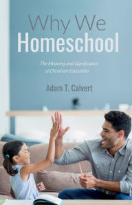 Title: Why We Homeschool: The Meaning and Significance of Christian Education, Author: Adam T. Calvert