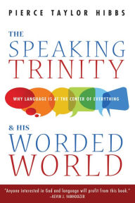 Title: The Speaking Trinity and His Worded World: Why Language Is at the Center of Everything, Author: Pierce Taylor Hibbs