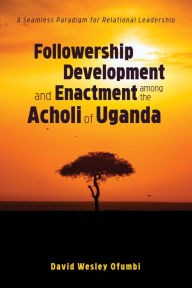 Title: Followership Development and Enactment among the Acholi of Uganda: A Seamless Paradigm for Relational Leadership, Author: David Wesley Ofumbi