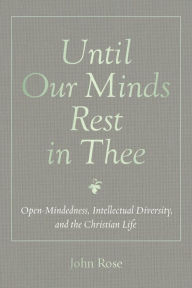 Title: Until Our Minds Rest in Thee: Open-Mindedness, Intellectual Diversity, and the Christian Life, Author: John Rose