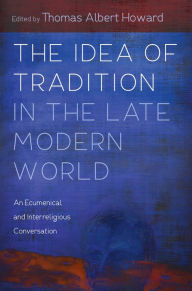 Title: The Idea of Tradition in the Late Modern World: An Ecumenical and Interreligious Conversation, Author: Thomas Albert Howard