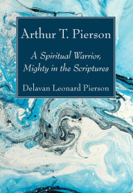 Title: Arthur T. Pierson: A Spiritual Warrior, Mighty in the Scriptures, Author: Delavan Leonard Pierson