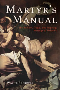 Title: Martyr's Manual: The Brilliant, Tragic, and Inspiring Message of Hebrews, Author: Wayne Brouwer