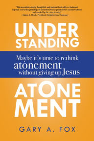 Title: Understanding Atonement: Maybe It's Time to Rethink Atonement without Giving Up Jesus, Author: Gary A. Fox