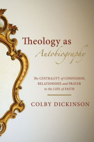 Title: Theology as Autobiography: The Centrality of Confession, Relationship, and Prayer to the Life of Faith, Author: Colby Dickinson