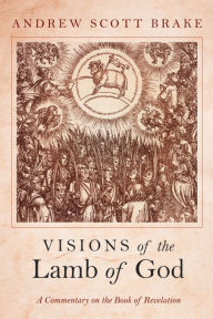 Title: Visions of the Lamb of God: A Commentary on the Book of Revelation, Author: Andrew Scott Brake