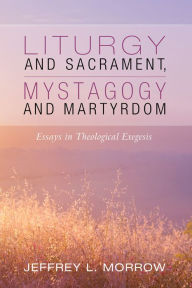 Title: Liturgy and Sacrament, Mystagogy and Martyrdom: Essays in Theological Exegesis, Author: Jeffrey L. Morrow