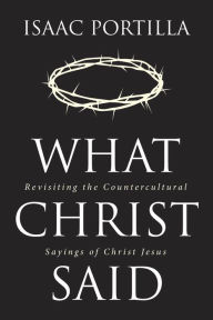 Title: What Christ Said: Revisiting the Countercultural Sayings of Christ Jesus, Author: Isaac Portilla