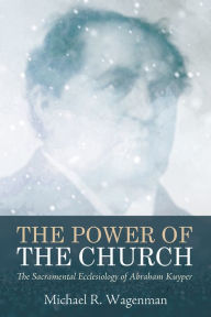 Title: The Power of the Church: The Sacramental Ecclesiology of Abraham Kuyper, Author: Michael R. Wagenman