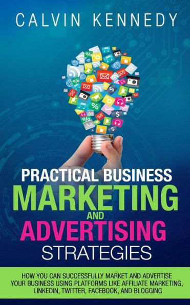 Practical Business Marketing and Advertising Strategies: How you can successfully market and advertise your business using platforms like affiliate marketing, ... LinkedIn, Twitter, Facebook, and blogging