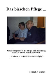 Title: Das bisschen Pflege ...: Vorstellungen ï¿½ber die Pflege und Betreuung kranker Eltern oder Ehepartner ... und wie es in Wirklichkeit hï¿½ufig ist!, Author: Helmut J Wendt