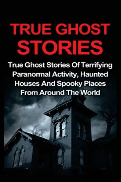 True Ghost Stories: True Ghost Stories Of Terrifying Paranormal Activity, Haunted Houses And Spooky Places From Around The World