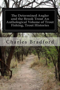 Title: The Determined Angler and the Brook Trout An Anthological Volume of Trout Fishing, Trout Histories: Trout Lore, Trout Resorts, and Trout Tackle, Author: Charles Bradford