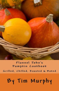 Title: Flannel John's Pumpkin Cookbook: Grilled, Chilled, Roasted & Baked, Author: Tim Murphy