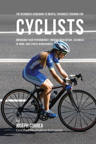 The Beginners Guidebook To Mental Toughness Training For Cyclists: Improving Your Performance Through Meditation, Calmness Of Mind, And Stress Management