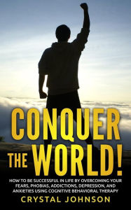 Title: Conquer The World!: How To Be Successful In Life By Overcoming Your Fears, Phobias, Addictions, Depression, And Anxieties Using Cognitive Behavioral Therapy, Author: Crystal Johnson