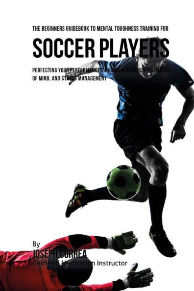 The Beginners Guidebook To Mental Toughness Training For Soccer Players: Perfecting Your Performance Through Meditation, Calmness Of Mind, And Stress Management