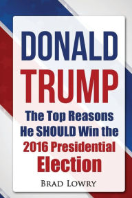 Title: Donald Trump: The Top Reasons He SHOULD Win The 2016 Presidential Election, Author: Brad Lowry