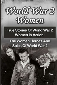 Title: World War 2 Women: True Stories Of World War 2 Women In Action: The Women Heroes And Spies Of World War 2, Author: Cyrus J Zachary