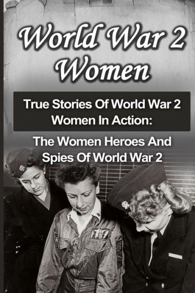 World War 2 Women: True Stories Of World War 2 Women In Action: The Women Heroes And Spies Of World War 2