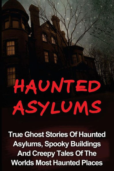 Haunted Asylums: True Ghost Stories Of Haunted Asylums, Spooky Buildings And Creepy Tales Of The Worlds Most Haunted Places