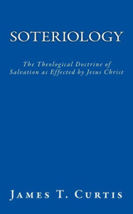 Title: Soteriology: The Theological Doctrine of Salvation as Effected by Jesus Christ, Author: James T Curtis