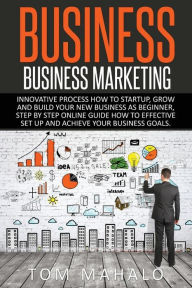 Title: Business: Business Marketing, Innovative Process How To Startup, Grow And Build Your New Business As Beginner, Step By Step Online Guide How To Effective Set Up And Achieve Your Business Goal, Author: Tom Mahalo